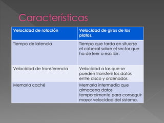Velocidad de rotación Velocidad de giros de los 
platos. 
Tiempo de latencia Tiempo que tarda en situarse 
el cabezal sobre el sector que 
ha de leer o escribir. 
Velocidad de transferencia Velocidad a las que se 
pueden transferir los datos 
entre disco y ordenador. 
Memoria caché Memoria intermedia que 
almacena datos 
temporalmente para conseguir 
mayor velocidad del sistema. 
 