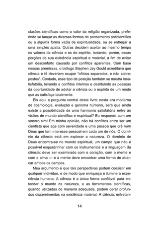 clusões científicas como o valor da religião organizada, prefe-
rindo se lançar as diversas formas de pensamento anticientífico
ou a alguma forma vazia de espiritualidade, ou se entregar a
uma simples apatia. Outras decidem aceitar ao mesmo tempo
os valores da ciência e os do espírito, isolando, porém, essas
porções de sua existência espiritual e material, a fim de evitar
um desconforto causado por conflitos aparentes. Com base
nessas premissas, o biólogo Stephen Jay Gould acreditava que
ciência e fé deveriam ocupar "ofícios separados, e não sobre-
postos". Contudo, esse tipo de posição também se mostra insa-
tisfatório, levando a conflitos internos e destituindo as pessoas
da oportunidade de adotar a ciência ou o espírito de um modo
que as satisfaça totalmente.
    Eis aqui a pergunta central deste livro: nesta era moderna
de cosmologia, evolução e genoma humano, será que ainda
existe a possibilidade de uma harmonia satisfatória entre as
visões de mundo científica e espiritual? Eu respondo com um
sonoro sim! Em minha opinião, não há conflitos entre ser um
cientista que age com severidade e uma pessoa que crê num
Deus que tem interesse pessoal em cada um de nós. O domí-
nio da ciência está em explorar a natureza. O domínio de
Deus encontra-se no mundo espiritual, um campo que não é
possível esquadrinhar com os instrumentos e a linguagem da
ciência; deve ser examinado com o coração, com a mente e
com a alma — e a mente deve encontrar uma forma de abar-
car ambos os campos.
    Meu argumento é que tais perspectivas podem coexistir em
qualquer indivíduo, e de modo que enriqueça e ilumine a expe-
riência humana. A ciência é a única forma confiável para en-
tender o mundo da natureza, e as ferramentas científicas,
quando utilizadas de maneira adequada, podem gerar profun-
dos discernimentos na existência material. A ciência, entretan-


                               14
 