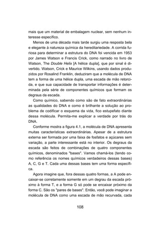 mais que um material de embalagem nuclear, sem nenhum in-
teresse específico.
   Menos de uma década mais tarde surgiu uma resposta bela
e elegante à natureza química da hereditariedade. A corrida fu-
riosa para determinar a estrutura do DNA foi vencida em 1953
por James Watson e Francis Crick, como narrado no livro de
Watson, The Double Helix [A hélice dupla], que por sinal é di-
vertido. Watson, Crick e Maurice Wilkins, usando dados produ-
zidos por Rosalind Franklin, deduziram que a molécula de DNA
tem a forma de uma hélice dupla, uma escada de mão retorci-
da, e que sua capacidade de transportar informações é deter-
minada pela série de componentes químicos que formam os
degraus da escada.
   Como químico, sabendo como são de fato extraordinárias
as qualidades do DNA e como é brilhante a solução ao pro-
blema de codificar o esquema da vida, fico estupefato diante
dessa molécula. Permita-me explicar a verdade por trás do
DNA.
   Conforme mostra a figura 4.1, a molécula de DNA apresenta
muitas características extraordinárias. Apesar de a estrutura
externa ser formada por uma faixa de fosfatos e açúcares sem
variação, a parte interessante está no interior. Os degraus da
escada são feitos de combinações de quatro componentes
químicos, denominados "bases". Vamos chamá-los (tendo co-
mo referência os nomes químicos verdadeiros dessas bases)
A, C, G e T. Cada uma dessas bases tem uma forma específi-
ca.
   Agora imagine que, fora dessas quatro formas, a A pode en-
caixar-se corretamente somente em um degrau da escada pró-
ximo à forma T, e a forma G só pode se encaixar próximo da
forma C. São os "pares de bases". Então, você pode imaginar a
molécula de DNA como uma escada de mão recurvada, cada


                             108
 
