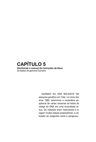 CAPÍTULO 5
Decifrando o manual de instruções de Deus
As lições do genoma humano




                       QUANDO EU ERA BOLSISTA DE
                   pesquisa genética em Yale, no início dos
                   anos 1980, determinar a verdadeira se-
                   qüência de várias centenas de letras do
                   código do DNA era uma empreitada ár-
                   dua. Os métodos eram meticulosos e e-
                   xigiam muitas etapas preparatórias, a uti-
                   lização de reagentes caros e perigosos,
 