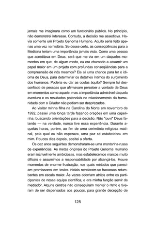 jamais me imaginara como um funcionário público. No princípio,
não demonstrei interesse. Contudo, a decisão me assediava. Ha-
via somente um Projeto Genoma Humano. Aquilo seria feito ape-
nas uma vez na história. Se desse certo, as conseqüências para a
Medicina teriam uma importância jamais vista. Como uma pessoa
que acreditava em Deus, será que me via em um daqueles mo-
mentos em que, de algum modo, eu era chamado a assumir um
papel maior em um projeto com profundas conseqüências para a
compreensão de nós mesmos? Eis ali uma chance para ler o idi-
oma de Deus, para determinar os detalhes íntimos do surgimento
dos humanos. Poderia eu dar as costas àquilo? Sempre fui des-
confiado de pessoas que afirmavam perceber a vontade de Deus
em momentos como aquele, mas a importância admirável daquela
aventura e os resultados potenciais no relacionamento da huma-
nidade com o Criador não podiam ser desprezados.
    Ao visitar minha filha na Carolina do Norte em novembro de
1992, passei uma longa tarde fazendo orações em uma capeli-
nha, buscando orientações para a decisão. Não "ouvi" Deus fa-
lando — na verdade, nunca tive essa experiência. Durante a-
quelas horas, porém, ao fim de uma cerimônia religiosa mati-
nal, pela qual eu não esperava, uma paz se estabeleceu em
mim. Poucos dias depois, aceitei a oferta.
    Os dez anos seguintes demonstraram-se uma montanha-russa
de experiências. As metas originais do Projeto Genoma Humano
eram incrivelmente ambiciosas, mas estabelecemos marcos muito
difíceis e assumimos a responsabilidade por alcançá-los. Houve
momentos de enorme frustração, nos quais métodos que pareci-
am promissores em testes iniciais revelaram-se fracassos retum-
bantes em escala maior. Às vezes ocorriam atritos entre os parti-
cipantes de nossa equipe científica, e era minha função servir de
mediador. Alguns centros não conseguiram manter o ritmo e tive-
ram de ser dispensados aos poucos, para grande decepção de


                              125
 