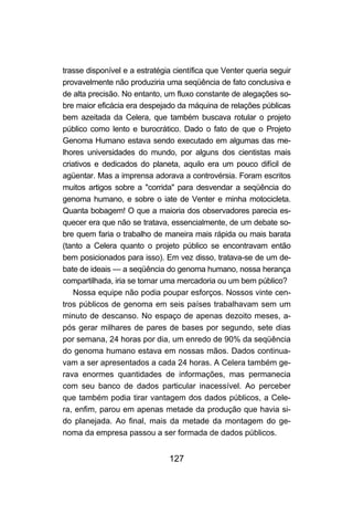trasse disponível e a estratégia científica que Venter queria seguir
provavelmente não produziria uma seqüência de fato conclusiva e
de alta precisão. No entanto, um fluxo constante de alegações so-
bre maior eficácia era despejado da máquina de relações públicas
bem azeitada da Celera, que também buscava rotular o projeto
público como lento e burocrático. Dado o fato de que o Projeto
Genoma Humano estava sendo executado em algumas das me-
lhores universidades do mundo, por alguns dos cientistas mais
criativos e dedicados do planeta, aquilo era um pouco difícil de
agüentar. Mas a imprensa adorava a controvérsia. Foram escritos
muitos artigos sobre a "corrida" para desvendar a seqüência do
genoma humano, e sobre o iate de Venter e minha motocicleta.
Quanta bobagem! O que a maioria dos observadores parecia es-
quecer era que não se tratava, essencialmente, de um debate so-
bre quem faria o trabalho de maneira mais rápida ou mais barata
(tanto a Celera quanto o projeto público se encontravam então
bem posicionados para isso). Em vez disso, tratava-se de um de-
bate de ideais — a seqüência do genoma humano, nossa herança
compartilhada, iria se tornar uma mercadoria ou um bem público?
    Nossa equipe não podia poupar esforços. Nossos vinte cen-
tros públicos de genoma em seis países trabalhavam sem um
minuto de descanso. No espaço de apenas dezoito meses, a-
pós gerar milhares de pares de bases por segundo, sete dias
por semana, 24 horas por dia, um enredo de 90% da seqüência
do genoma humano estava em nossas mãos. Dados continua-
vam a ser apresentados a cada 24 horas. A Celera também ge-
rava enormes quantidades de informações, mas permanecia
com seu banco de dados particular inacessível. Ao perceber
que também podia tirar vantagem dos dados públicos, a Cele-
ra, enfim, parou em apenas metade da produção que havia si-
do planejada. Ao final, mais da metade da montagem do ge-
noma da empresa passou a ser formada de dados públicos.


                               127
 