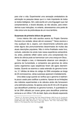 para criar a vida. Experimentei uma sensação arrebatadora de
admiração na pesquisa desse que é o mais importante de todos
os textos biológicos. Sim, está escrito em uma linguagem que mal
compreendemos, e levará décadas, se não séculos, para enten-
dermos suas instruções; no entanto, atravessamos uma ponte de
mão única rumo às profundezas de um novo território.

Surpresas da primeira leitura do genoma
    Livros inteiros têm sido escritos acerca do Projeto Genoma
Humano (na verdade, talvez até em excesso).2 Talvez escreva o
meu qualquer dia e, espero, com discernimento suficiente para
evitar alguns dos pronunciamentos desanimados de muitas das
atuais descrições populares. Não é minha finalidade neste livro,
contudo, estender-me ainda mais nessa experiência extraordiná-
ria; antes, pretendo refletir sobre como uma compreensão mo-
derna da ciência pode se harmonizar com uma crença em Deus.
    Com relação a isso, é interessante observar com atenção o
genoma da humanidade, e compará-lo aos genomas de vários
outros organismos cujas seqüências foram até agora desmem-
bradas. Quando se examina a vasta extensão do genoma huma-
no, 3,1 bilhões de letras do código do DNA arranjadas ao longo
de 24 cromossomos, várias surpresas aparecem imediatamente.
    Uma delas surge quando se verifica que o genoma é realmen-
te pouco usado para codificar a proteína. Apesar de as limitações
dos métodos experimentais e de cálculos ainda não fornecerem
uma estimativa precisa, há apenas cerca de 20 mil a 25 mil genes
que decodificam proteínas no genoma humano. A quantidade to-
tal de DNA utilizado por esses genes para decodificar proteínas
soma-se a um ínfimo 1,5% do total. Após uma década esperando
2
  BISHOP, J. E., WALDHOLZ. Genome. New York: Simon & Schuster, 1990; DAVIES, K. Cracking the
Genome. New York: Free Press, 2001; SULSTON.J., FERRY, G. The Common Thread. Washington:
Joseph Henry Press, 2002; WICKELGREN, I. The Gene Masters. New York: Times Books, 2002;
SHREEVE, J. The Genome Wor. New York: Knopf, 2004.



                                           130
 