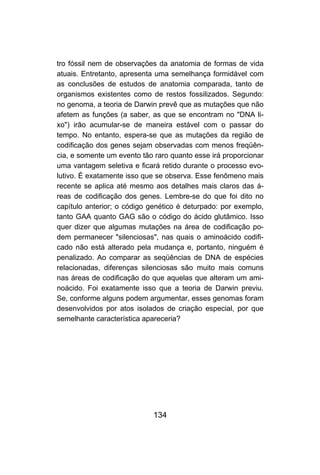 tro fóssil nem de observações da anatomia de formas de vida
atuais. Entretanto, apresenta uma semelhança formidável com
as conclusões de estudos de anatomia comparada, tanto de
organismos existentes como de restos fossilizados. Segundo:
no genoma, a teoria de Darwin prevê que as mutações que não
afetem as funções (a saber, as que se encontram no "DNA li-
xo") irão acumular-se de maneira estável com o passar do
tempo. No entanto, espera-se que as mutações da região de
codificação dos genes sejam observadas com menos freqüên-
cia, e somente um evento tão raro quanto esse irá proporcionar
uma vantagem seletiva e ficará retido durante o processo evo-
lutivo. É exatamente isso que se observa. Esse fenômeno mais
recente se aplica até mesmo aos detalhes mais claros das á-
reas de codificação dos genes. Lembre-se do que foi dito no
capítulo anterior; o código genético é deturpado: por exemplo,
tanto GAA quanto GAG são o código do ácido glutâmico. Isso
quer dizer que algumas mutações na área de codificação po-
dem permanecer "silenciosas", nas quais o aminoácido codifi-
cado não está alterado pela mudança e, portanto, ninguém é
penalizado. Ao comparar as seqüências de DNA de espécies
relacionadas, diferenças silenciosas são muito mais comuns
nas áreas de codificação do que aquelas que alteram um ami-
noácido. Foi exatamente isso que a teoria de Darwin previu.
Se, conforme alguns podem argumentar, esses genomas foram
desenvolvidos por atos isolados de criação especial, por que
semelhante característica apareceria?




                            134
 