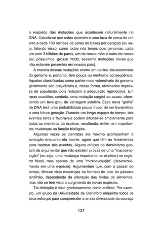 o respaldo das mutações que acontecem naturalmente no
DNA. Calcula-se que estas ocorram a uma taxa de cerca de um
erro a cada 100 milhões de pares de bases por geração (ou se-
ja, falando nisso, como todos nós temos dois genomas, cada
um com 3 bilhões de pares, um de nossa mãe e outro de nosso
pai, possuímos, grosso modo, sessenta mutações novas que
não estavam presentes em nossos pais).
    A maioria dessas mutações ocorre em partes não-essenciais
do genoma e, portanto, tem pouca ou nenhuma conseqüência.
Aquelas classificadas como partes mais vulneráveis do genoma
geralmente são prejudiciais e, dessa forma, eliminadas depres-
sa da população, pois reduzem a adequação reprodutiva. Em
raras ocasiões, contudo, uma mutação surgirá ao acaso, ofere-
cendo um leve grau de vantagem seletiva. Essa nova "grafia"
de DNA terá uma probabilidade pouco maior de ser transmitida
a uma futura geração. Durante um longo espaço de tempo, tais
eventos raros e favoráveis podem difundir-se amplamente para
todos os membros da espécie, resultando, enfim, em importan-
tes mudanças na função biológica.
    Algumas vezes os cientistas até mesmo acompanham a
evolução enquanto ela ocorre, agora que têm as ferramentas
para rastrear tais eventos. Alguns críticos do darwinismo gos-
tam de argumentar que não existem provas de uma "macroevo-
lução" (ou seja, uma mudança importante na espécie) no regis-
tro fóssil, mas apenas de uma "microevolução" (desenvolvi-
mento em uma espécie). Argumentam que, com o passar do
tempo, têm-se visto mudanças no formato do bico do pássaro
tentilhão, dependendo da alteração das fontes de alimentos,
mas não se tem visto o surgimento de novas espécies.
    Tal distinção é vista gradativamente como artificial. Por exem-
plo, um grupo na Universidade de Standford empenha todos os
seus esforços para compreender a ampla diversidade da couraça


                               137
 
