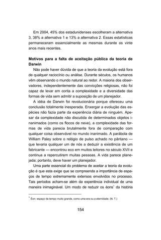 Em 2004, 45% dos estadunidenses escolheram a alternativa
3, 38% a alternativa 1 e 13% a alternativa 2. Essas estatísticas
permaneceram essencialmente as mesmas durante os vinte
anos mais recentes.

Motivos para a falta de aceitação pública da teoria de
Darwin
   Não pode haver dúvida de que a teoria da evolução está fora
de qualquer raciocínio ou análise. Durante séculos, os humanos
vêm observando o mundo natural ao redor. A maioria dos obser-
vadores, independentemente das convicções religiosas, não foi
capaz de levar em conta a complexidade e a diversidade das
formas de vida sem admitir a suposição de um planejador.
   A idéia de Darwin foi revolucionária porque ofereceu uma
conclusão totalmente inesperada. Enxergar a evolução das es-
pécies não fazia parte da experiência diária de ninguém. Ape-
sar da complexidade não discutida de determinados objetos i-
nanimados (como os flocos de neve), a complexidade das for-
mas de vida parecia brutalmente fora de comparação com
qualquer coisa observável no mundo inanimado. A parábola de
William Paley sobre o relógio de pulso achado no pântano —
que levaria qualquer um de nós a deduzir a existência de um
fabricante — encontrou eco em muitos leitores no século XVII e
continua a repercutirem muitas pessoas. A vida parece plane-
jada; portanto, deve haver um planejador.
   Uma parte essencial do problema de aceitar a teoria da evolu-
ção é que esta exige que se compreenda a importância de espa-
ços de tempo extremamente extensos envolvidos no processo.
Tais períodos acham-se além da experiência individual de uma
maneira inimaginável. Um modo de reduzir os éons∗ da história

∗
    Éon: espaço de tempo muito grande, como uma era ou a eternidade. (N. T.)



                                          154
 