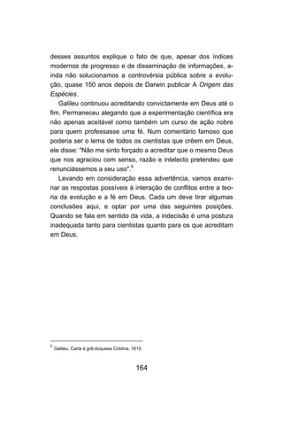 desses assuntos explique o fato de que, apesar dos índices
modernos de progresso e de disseminação de informações, a-
inda não solucionamos a controvérsia pública sobre a evolu-
ção, quase 150 anos depois de Darwin publicar A Origem das
Espécies.
   Galileu continuou acreditando convictamente em Deus até o
fim. Permaneceu alegando que a experimentação científica era
não apenas aceitável como também um curso de ação nobre
para quem professasse uma fé. Num comentário famoso que
poderia ser o lema de todos os cientistas que crêem em Deus,
ele disse: "Não me sinto forçado a acreditar que o mesmo Deus
que nos agraciou com senso, razão e intelecto pretendeu que
renunciássemos a seu uso".6
   Levando em consideração essa advertência, vamos exami-
nar as respostas possíveis à interação de conflitos entre a teo-
ria da evolução e a fé em Deus. Cada um deve tirar algumas
conclusões aqui, e optar por uma das seguintes posições.
Quando se fala em sentido da vida, a indecisão é uma postura
inadequada tanto para cientistas quanto para os que acreditam
em Deus.




6
    Galileu, Carta à grã-duquesa Cristina, 1615.



                                            164
 