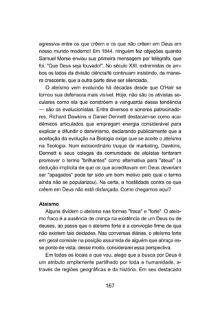 agressiva entre os que crêem e os que não crêem em Deus em
nosso mundo moderno! Em 1844, ninguém fez objeções quando
Samuel Morse enviou sua primeira mensagem por telégrafo, que
foi: "Que Deus seja louvado!". No século XXI, extremistas de am-
bos os lados da divisão ciência/fé continuam insistindo, de manei-
ra crescente, que a outra parte deve ser silenciada.
    O ateísmo vem evoluindo há décadas desde que O'Hair se
tornou sua defensora mais visível. Hoje, não são os ativistas se-
culares como ela que constróem a vanguarda dessa tendência
— são os evolucionistas. Entre diversos e sonoros patrocinado-
res, Richard Dawkins e Daniel Dennett destacam-se como aca-
dêmicos articulados que empregam energia considerável para
explicar e difundir o darwinismo, declarando publicamente que a
aceitação da evolução na Biologia exige que se aceite o ateísmo
na Teologia. Num extraordinário truque de marketing, Dawkins,
Dennett e seus colegas da comunidade de ateístas tentaram
promover o termo "brilhantes" como alternativa para "ateus" (a
dedução implícita de que os que acreditavam em Deus deveriam
ser "apagados" pode ter sido um bom motivo pelo qual o termo
ainda não se popularizou). Na certa, a hostilidade contra os que
crêem em Deus não está disfarçada. Como chegamos aqui?

Ateísmo
   Alguns dividem o ateísmo nas formas "fraca" e "forte". O ateís-
mo fraco é a ausência de crença na existência de um Deus ou de
deuses, ao passo que o ateísmo forte é a convicção firme de que
não existem tais deidades. Nas conversas diárias, o ateísmo forte
em geral consiste na posição assumida de alguém que abraça es-
se ponto de vista; desse modo, considerarei essa perspectiva.
   Em todos os locais a que vou, alego que a busca por Deus é
um atributo amplamente partilhado por toda a humanidade, a-
través de regiões geográficas e da história. Em seu destacado


                              167
 