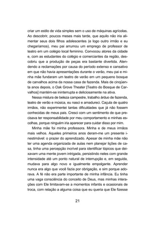criar um estilo de vida simples sem o uso de máquinas agrícolas.
Ao descobrir, poucos meses mais tarde, que aquilo não iria ali-
mentar seus dois filhos adolescentes (e logo outro irmão e eu
chegaríamos), meu pai arrumou um emprego de professor de
teatro em um colégio local feminino. Convocou atores da cidade
e, com as estudantes do colégio e comerciantes da região, des-
cobriu que a produção de peças era bastante divertida. Aten-
dendo a reclamações por causa do período extenso e cansativo
em que não havia apresentações durante o verão, meu pai e mi-
nha mãe fundaram um teatro de verão em um pequeno bosque
de carvalhos acima da nossa casa de fazenda. Mais de cinqüen-
ta anos depois, o Oak Grove Theater [Teatro do Bosque de Car-
valhos] mantém-se ininterrupta e deliciosamente na ativa.
   Nessa mistura de beleza campestre, trabalho árduo de fazenda,
teatro de verão e música, eu nasci e amadureci. Caçula de quatro
irmãos, não experimentei tantas dificuldades que já não fossem
conhecidas de meus pais. Cresci com um sentimento de que pre-
cisava ter responsabilidade por meu comportamento e minhas es-
colhas, porque ninguém iria aparecer para cuidar disso por mim.
   Minha mãe foi minha professora. Minha e de meus irmãos
mais velhos. Aqueles primeiros anos deram-me um presente i-
nestimável: o prazer do aprendizado. Apesar de minha mãe não
ter uma agenda organizada de aulas nem planejar lições de ca-
sa, tinha uma percepção incrível para identificar tópicos que dei-
xavam uma mente jovem intrigada, persistindo neles com grande
intensidade até um ponto natural de interrupção e, em seguida,
mudava para algo novo e igualmente empolgante. Aprender
nunca era algo que você fazia por obrigação, e sim porque ado-
rava. A fé não era parte importante de minha infância. Eu tinha
uma vaga consciência do conceito de Deus, mas minhas intera-
ções com Ele limitavam-se a momentos infantis e ocasionais de
troca, com relação a alguma coisa que eu queria que Ele fizesse


                               21
 