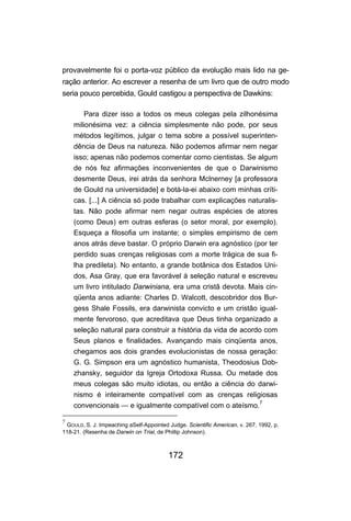 provavelmente foi o porta-voz público da evolução mais lido na ge-
ração anterior. Ao escrever a resenha de um livro que de outro modo
seria pouco percebida, Gould castigou a perspectiva de Dawkins:

        Para dizer isso a todos os meus colegas pela zilhonésima
    milionésima vez: a ciência simplesmente não pode, por seus
    métodos legítimos, julgar o tema sobre a possível superinten-
    dência de Deus na natureza. Não podemos afirmar nem negar
    isso; apenas não podemos comentar como cientistas. Se algum
    de nós fez afirmações inconvenientes de que o Darwinismo
    desmente Deus, irei atrás da senhora Mclnerney [a professora
    de Gould na universidade] e botá-la-ei abaixo com minhas críti-
    cas. [...] A ciência só pode trabalhar com explicações naturalis-
    tas. Não pode afirmar nem negar outras espécies de atores
    (como Deus) em outras esferas (o setor moral, por exemplo).
    Esqueça a filosofia um instante; o simples empirismo de cem
    anos atrás deve bastar. O próprio Darwin era agnóstico (por ter
    perdido suas crenças religiosas com a morte trágica de sua fi-
    lha predileta). No entanto, a grande botânica dos Estados Uni-
    dos, Asa Gray, que era favorável à seleção natural e escreveu
    um livro intitulado Darwiniana, era uma cristã devota. Mais cin-
    qüenta anos adiante: Charles D. Walcott, descobridor dos Bur-
    gess Shale Fossils, era darwinista convicto e um cristão igual-
    mente fervoroso, que acreditava que Deus tinha organizado a
    seleção natural para construir a história da vida de acordo com
    Seus planos e finalidades. Avançando mais cinqüenta anos,
    chegamos aos dois grandes evolucionistas de nossa geração:
    G. G. Simpson era um agnóstico humanista, Theodosius Dob-
    zhansky, seguidor da Igreja Ortodoxa Russa. Ou metade dos
    meus colegas são muito idiotas, ou então a ciência do darwi-
    nismo é inteiramente compatível com as crenças religiosas
    convencionais — e igualmente compatível com o ateísmo.7

7
 GOULD, S. J. Impeaching aSelf-Appointed Judge. Scientific American, v. 267, 1992, p.
118-21. (Resenha de Darwin on Trial, de Phillip Johnson).



                                         172
 