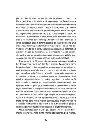 por mim. Lembro-me, por exemplo, de ter feito um contrato com
Deus (aos 9 anos de idade, mais ou menos): se Ele evitasse a
chuva durante uma apresentação de teatro que envolvia também
uma festa com música em um sábado à noite, coisa que me dei-
xava bastante entusiasmado, prometeria jamais fumar um cigar-
ro. Lógico que a chuva não caiu e eu nunca adquiri o hábito. A-
nos antes, quando tinha 5 anos, meus pais decidiram que eu e
meu terceiro irmão deveríamos participar do coral de meninos da
igreja episcopal local. Fizeram questão de frisar que seria uma
maneira genial de aprender música, mas que a Teologia não de-
veria ser levada tão a sério. Segui essas instruções, aprendendo
a grande beleza da harmonia e do contraponto musical, deixan-
do, porém, que os conceitos teológicos pregados no púlpito pas-
sassem por mim sem deixar nenhum resíduo identificável.
   Quando eu tinha 10 anos, nós nos mudamos para a cidade a
fim de ficar com minha avó doente, e passei a freqüentar a esco-
la pública. Aos 14, tive meus olhos abertos para os métodos ma-
ravilhosamente estimulantes e poderosos da ciência. Inspirado
por um professor de Química carismático, que podia escrever in-
formações na lousa com as duas mãos simultaneamente, des-
cobri a satisfação intensa do caráter organizado do universo. O
fato de toda a matéria ser constituída de átomos e moléculas
que obedeciam a princípios matemáticos mostrou-se uma reve-
lação inesperada, e a capacidade de utilizar os instrumentos da
ciência para fazer novas descobertas sobre a natureza arreba-
tou-me de uma só vez, como algo do qual eu queria fazer parte.
Com o entusiasmo de um recém-convertido, decidi que minha
meta na vida seria tornar-me um químico. Não importava que eu
soubesse relativamente pouco sobre as outras ciências, parecia
que esse primeiro namorico de infância ia mudar minha vida.
   Meus contatos com a Biologia, porém, me deixavam total-
mente insensível. Para minha mente adolescente, pelo menos,


                              22
 
