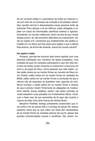 de um universo antigo e o parentesco de todas as criaturas vi-
vas por meio de um processo de evolução e de seleção natural.
Que escolha terrível e desnecessária essas pessoas terão de
enfrentar! Para abraçar a fé da infância, serão obrigadas a re-
jeitar um corpo de informações científicas extenso e rigoroso,
cometendo um suicídio intelectual. Quem duvida de que muitos
desses jovens, ao não encontrar alternativa ao criacionismo, da-
rão as costas à fé, concluindo que simplesmente não podem a-
creditar em um Deus que lhes pede para rejeitar o que a ciência
lhes ensinou, de forma tão atraente, acerca do mundo natural?

Um apelo à razão
   Portanto, permita-me encerrar este breve capítulo com uma
adorável solicitação aos membros da Igreja evangélica, uma
entidade da qual me considero participante e que tem feito tan-
to bem de tantas outras maneiras ao disseminar a boa-nova do
amor e da graça de Deus. Como pessoas que nele crêem, vo-
cês estão certos em se manter firmes ao conceito de Deus co-
mo Criador; estão certos em se manter firmes às verdades da
Bíblia; estão certos em se manter firmes à conclusão de que a
ciência não dá respostas às questões mais urgentes da exis-
tência humana; e estão certos em se manter firmes à certeza
de que é preciso resistir firmemente às alegações do materia-
lismo ateísta. Essas batalhas, porém, não serão vencidas se
vocês basearem suas posições em fundamentos falhos. Conti-
nuar a fazer isso dá aos oponentes da fé (que são muitos) a
chance de obter uma série imensa de vitórias fáceis.
   Benjamin Warfield, teólogo protestante conservador que vi-
veu entre o fim do século XIX e o começo do século XX, estava
bastante ciente que os que crêem em Deus têm necessidade
de se manter firmes às verdades eternas de sua fé, apesar das
grandes transformações sociais e científicas. Ele, porém, en-


                             184
 