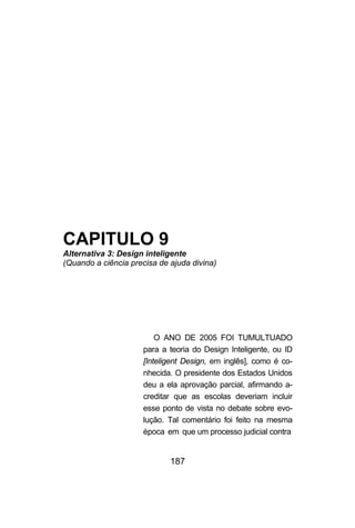 CAPITULO 9
Alternativa 3: Design inteligente
(Quando a ciência precisa de ajuda divina)




                         O ANO DE 2005 FOI TUMULTUADO
                     para a teoria do Design Inteligente, ou ID
                     [Inteligent Design, em inglês], como é co-
                     nhecida. O presidente dos Estados Unidos
                     deu a ela aprovação parcial, afirmando a-
                     creditar que as escolas deveriam incluir
                     esse ponto de vista no debate sobre evo-
                     lução. Tal comentário foi feito na mesma
                     época em que um processo judicial contra


                             187
 