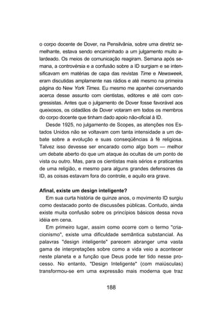 o corpo docente de Dover, na Pensilvânia, sobre uma diretriz se-
melhante, estava sendo encaminhado a um julgamento muito a-
lardeado. Os meios de comunicação reagiram. Semana após se-
mana, a controvérsia e a confusão sobre a ID surgiam e se inten-
sificavam em matérias de capa das revistas Time e Newsweek,
eram discutidas amplamente nas rádios e até mesmo na primeira
página do New York Times. Eu mesmo me apanhei conversando
acerca desse assunto com cientistas, editores e até com con-
gressistas. Antes que o julgamento de Dover fosse favorável aos
queixosos, os cidadãos de Dover votaram em todos os membros
do corpo docente que tinham dado apoio não-oficial à ID.
    Desde 1925, no julgamento de Scopes, as atenções nos Es-
tados Unidos não se voltavam com tanta intensidade a um de-
bate sobre a evolução e suas conseqüências à fé religiosa.
Talvez isso devesse ser encarado como algo bom — melhor
um debate aberto do que um ataque às ocultas de um ponto de
vista ou outro. Mas, para os cientistas mais sérios e praticantes
de uma religião, e mesmo para alguns grandes defensores da
ID, as coisas estavam fora do controle, e aquilo era grave.

Afinal, existe um design inteligente?
   Em sua curta história de quinze anos, o movimento ID surgiu
como destacado ponto de discussões públicas. Contudo, ainda
existe muita confusão sobre os princípios básicos dessa nova
idéia em cena.
   Em primeiro lugar, assim como ocorre com o termo "cria-
cionismo", existe uma dificuldade semântica substancial. As
palavras "design inteligente" parecem abranger uma vasta
gama de interpretações sobre como a vida veio a acontecer
neste planeta e a função que Deus pode ter tido nesse pro-
cesso. No entanto, "Design Inteligente" (com maiúsculas)
transformou-se em uma expressão mais moderna que traz


                              188
 