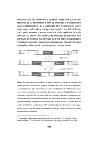 chaduras maiores começam a aparecer, sugerindo que os de-
fensores do ID cometeram o erro de confundir o desconhecido
com o desconhecível, ou o insondado com o insondável. Sobre
esse tema, muitos livros e artigos têm surgido1, e o leitor interes-
sado pode recorrer a esses aspectos mais explícitos (e mais
técnicos) do debate. Eis, porém, três exemplos de estruturas que
pareciam se encaixar na definição de Behe sobre complexidade
irredutível e mostram claramente sinais de que poderiam ter sido
montadas pela evolução, num esquema passo a passo.




Figura 9.1. Evolução de um complexo de várias proteínas por duplicação de genes. Na

mais simples das circunstâncias, o gene A possibilita uma função essencial ao organismo.

A duplicação desse gene (um evento que ocorre com freqüência à medida que os geno-

mas evoluem) cria, então, uma nova cópia. Como não é essencial à função (A ainda a está

efetuando), essa cópia fica livre para evoluir sem restrições. Raramente uma pequena mu-

dança que surge de forma aleatória permite que ela assuma uma nova função (A), que a-

presenta vantagens ao organismo, resultando numa seleção positiva. De acordo com um

estudo detalhado de seqüências de DNA, muitos complexos sistemas de vários compo-

nentes, como o caso da cascata de coagulação do sangue humano, parecem ter surgido

por meio desse mecanismo.


1
 Para detalhes adicionais desses argumentos, ver: Dembski, W. A., Ruse, M. (Orgs.).
Debating Design: From Darwin to DNA. Cambridge: Cambridge Unviersity Press, 2004.



                                         195
 