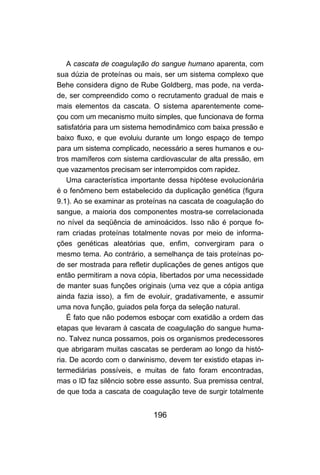 A cascata de coagulação do sangue humano aparenta, com
sua dúzia de proteínas ou mais, ser um sistema complexo que
Behe considera digno de Rube Goldberg, mas pode, na verda-
de, ser compreendido como o recrutamento gradual de mais e
mais elementos da cascata. O sistema aparentemente come-
çou com um mecanismo muito simples, que funcionava de forma
satisfatória para um sistema hemodinâmico com baixa pressão e
baixo fluxo, e que evoluiu durante um longo espaço de tempo
para um sistema complicado, necessário a seres humanos e ou-
tros mamíferos com sistema cardiovascular de alta pressão, em
que vazamentos precisam ser interrompidos com rapidez.
    Uma característica importante dessa hipótese evolucionária
é o fenômeno bem estabelecido da duplicação genética (figura
9.1). Ao se examinar as proteínas na cascata de coagulação do
sangue, a maioria dos componentes mostra-se correlacionada
no nível da seqüência de aminoácidos. Isso não é porque fo-
ram criadas proteínas totalmente novas por meio de informa-
ções genéticas aleatórias que, enfim, convergiram para o
mesmo tema. Ao contrário, a semelhança de tais proteínas po-
de ser mostrada para refletir duplicações de genes antigos que
então permitiram a nova cópia, libertados por uma necessidade
de manter suas funções originais (uma vez que a cópia antiga
ainda fazia isso), a fim de evoluir, gradativamente, e assumir
uma nova função, guiados pela força da seleção natural.
    É fato que não podemos esboçar com exatidão a ordem das
etapas que levaram à cascata de coagulação do sangue huma-
no. Talvez nunca possamos, pois os organismos predecessores
que abrigaram muitas cascatas se perderam ao longo da histó-
ria. De acordo com o darwinismo, devem ter existido etapas in-
termediárias possíveis, e muitas de fato foram encontradas,
mas o ID faz silêncio sobre esse assunto. Sua premissa central,
de que toda a cascata de coagulação teve de surgir totalmente


                             196
 
