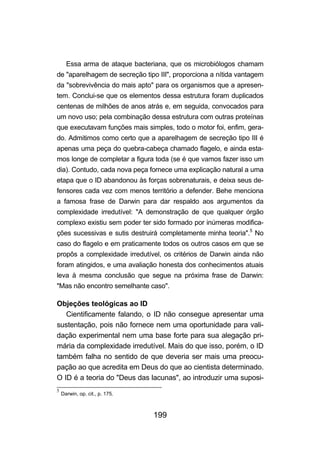 Essa arma de ataque bacteriana, que os microbiólogos chamam
de "aparelhagem de secreção tipo III", proporciona a nítida vantagem
da "sobrevivência do mais apto" para os organismos que a apresen-
tem. Conclui-se que os elementos dessa estrutura foram duplicados
centenas de milhões de anos atrás e, em seguida, convocados para
um novo uso; pela combinação dessa estrutura com outras proteínas
que executavam funções mais simples, todo o motor foi, enfim, gera-
do. Admitimos como certo que a aparelhagem de secreção tipo III é
apenas uma peça do quebra-cabeça chamado flagelo, e ainda esta-
mos longe de completar a figura toda (se é que vamos fazer isso um
dia). Contudo, cada nova peça fornece uma explicação natural a uma
etapa que o ID abandonou às forças sobrenaturais, e deixa seus de-
fensores cada vez com menos território a defender. Behe menciona
a famosa frase de Darwin para dar respaldo aos argumentos da
complexidade irredutível: "A demonstração de que qualquer órgão
complexo existiu sem poder ter sido formado por inúmeras modifica-
ções sucessivas e sutis destruirá completamente minha teoria".5 No
caso do flagelo e em praticamente todos os outros casos em que se
propôs a complexidade irredutível, os critérios de Darwin ainda não
foram atingidos, e uma avaliação honesta dos conhecimentos atuais
leva à mesma conclusão que segue na próxima frase de Darwin:
"Mas não encontro semelhante caso".

Objeções teológicas ao ID
   Cientificamente falando, o ID não consegue apresentar uma
sustentação, pois não fornece nem uma oportunidade para vali-
dação experimental nem uma base forte para sua alegação pri-
mária da complexidade irredutível. Mais do que isso, porém, o ID
também falha no sentido de que deveria ser mais uma preocu-
pação ao que acredita em Deus do que ao cientista determinado.
O ID é a teoria do "Deus das lacunas", ao introduzir uma suposi-
5
    Darwin, op. cit., p. 175.



                                199
 