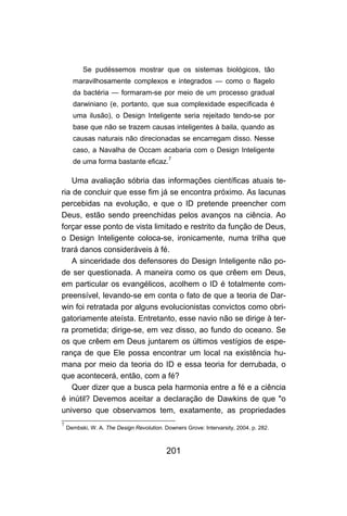 Se pudéssemos mostrar que os sistemas biológicos, tão
      maravilhosamente complexos e integrados — como o flagelo
      da bactéria — formaram-se por meio de um processo gradual
      darwiniano (e, portanto, que sua complexidade especificada é
      uma ilusão), o Design Inteligente seria rejeitado tendo-se por
      base que não se trazem causas inteligentes à baila, quando as
      causas naturais não direcionadas se encarregam disso. Nesse
      caso, a Navalha de Occam acabaria com o Design Inteligente
      de uma forma bastante eficaz.7

    Uma avaliação sóbria das informações científicas atuais te-
ria de concluir que esse fim já se encontra próximo. As lacunas
percebidas na evolução, e que o ID pretende preencher com
Deus, estão sendo preenchidas pelos avanços na ciência. Ao
forçar esse ponto de vista limitado e restrito da função de Deus,
o Design Inteligente coloca-se, ironicamente, numa trilha que
trará danos consideráveis à fé.
    A sinceridade dos defensores do Design Inteligente não po-
de ser questionada. A maneira como os que crêem em Deus,
em particular os evangélicos, acolhem o ID é totalmente com-
preensível, levando-se em conta o fato de que a teoria de Dar-
win foi retratada por alguns evolucionistas convictos como obri-
gatoriamente ateísta. Entretanto, esse navio não se dirige à ter-
ra prometida; dirige-se, em vez disso, ao fundo do oceano. Se
os que crêem em Deus juntarem os últimos vestígios de espe-
rança de que Ele possa encontrar um local na existência hu-
mana por meio da teoria do ID e essa teoria for derrubada, o
que acontecerá, então, com a fé?
    Quer dizer que a busca pela harmonia entre a fé e a ciência
é inútil? Devemos aceitar a declaração de Dawkins de que "o
universo que observamos tem, exatamente, as propriedades
7
    Dembski, W. A. The Design Revolution. Downers Grove: Intervarsity, 2004. p. 282.



                                           201
 