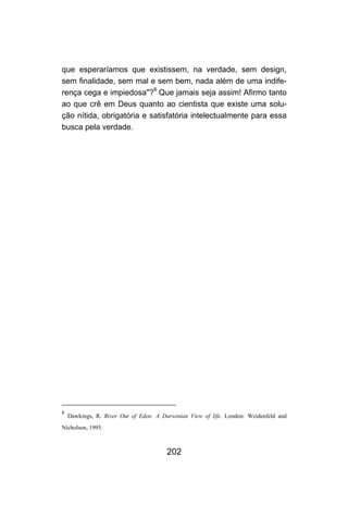 que esperaríamos que existissem, na verdade, sem design,
sem finalidade, sem mal e sem bem, nada além de uma indife-
rença cega e impiedosa"?8 Que jamais seja assim! Afirmo tanto
ao que crê em Deus quanto ao cientista que existe uma solu-
ção nítida, obrigatória e satisfatória intelectualmente para essa
busca pela verdade.




8
    Dawkings, R. River Out of Eden: A Darwinian View of life. London: Weidenfeld and
Nicholson, 1995.



                                        202
 