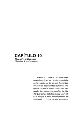 CAPÍTULO 10
Alternativa 4: BioLogos
(Ciência e fé em harmonia)




                        DURANTE MINHA FORMATURA
                     no ensino médio, um ministro presbiteria-
                     no fervoroso, pai de um dos formandos,
                     desafiou os adolescentes reunidos e irre-
                     quietos a pensar como pretendiam res-
                     ponder às três grandes questões da vida:
                     (1) Qual será o trabalho da sua vida? (2)
                     Que função o amor desempenhará em
                     sua vida? (3) O que você fará com rela-
 