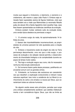 muitos que seguem o hinduísmo, o islamismo, o sionismo e o
cristianismo, até mesmo o papa João Paulo II. Embora seja ar-
riscado fazer suposições acerca de figuras históricas, creio que
essa também era a visão que Maimonides (o renomado filósofo
judeu do século XII) e Santo Agostinho iriam escolher hoje, caso
lhes fossem apresentadas as evidências científicas da evolução.
    Embora existam muitas variáveis sutis da evolução teísta,
uma versão típica obedece às premissas a seguir:

   1. O universo surgiu do nada, há aproximadamente 14 bi-
lhões de anos.
   2. Apesar das improbabilidades incomensuráveis, as propri-
edades do universo parecem ter sido ajustadas para a criação
da vida.
   3. Embora o mecanismo exato da origem da vida na Terra
permaneça desconhecido, uma vez que a vida surgiu, o pro-
cesso de evolução e de seleção natural permitiu o desenvolvi-
mento da diversidade biológica e da complexidade durante es-
paços de tempo muito vastos.
   4. Tão logo a evolução seguiu seu rumo, não foi necessária
nenhuma intervenção sobrenatural.
   5. Os humanos fazem parte desse processo, partilhando um
ancestral comum com os grandes símios.
   6. Entretanto, os humanos são exclusivos em característi-
cas que desafiam a explicação evolucionária e indicam nossa
natureza espiritual. Isso inclui a existência da Lei Moral (o co-
nhecimento do certo e do errado) e a busca por Deus, que ca-
racterizam todas as culturas humanas.

  Se alguém aceita esses seis princípios, percebe que surge
uma síntese completamente aceitável, que satisfaz intelectual-
mente e tem consistência lógica: Deus, que não se limita ao


                              206
 