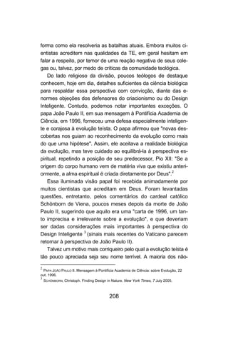 forma como ela resolveria as batalhas atuais. Embora muitos ci-
entistas acreditem nas qualidades da TE, em geral hesitam em
falar a respeito, por temor de uma reação negativa de seus cole-
gas ou, talvez, por medo de críticas da comunidade teológica.
    Do lado religioso da divisão, poucos teólogos de destaque
conhecem, hoje em dia, detalhes suficientes da ciência biológica
para respaldar essa perspectiva com convicção, diante das e-
normes objeções dos defensores do criacionismo ou do Design
Inteligente. Contudo, podemos notar importantes exceções. O
papa João Paulo II, em sua mensagem à Pontifícia Academia de
Ciência, em 1996, forneceu uma defesa especialmente inteligen-
te e corajosa à evolução teísta. O papa afirmou que "novas des-
cobertas nos guiam ao reconhecimento da evolução como mais
do que uma hipótese". Assim, ele aceitava a realidade biológica
da evolução, mas teve cuidado ao equilibrá-la à perspectiva es-
piritual, repetindo a posição de seu predecessor, Pio XII: "Se a
origem do corpo humano vem de matéria viva que existiu anteri-
ormente, a alma espiritual é criada diretamente por Deus".2
    Essa iluminada visão papal foi recebida animadamente por
muitos cientistas que acreditam em Deus. Foram levantadas
questões, entretanto, pelos comentários do cardeal católico
Schönborn de Viena, poucos meses depois da morte de João
Paulo II, sugerindo que aquilo era uma "carta de 1996, um tan-
to imprecisa e irrelevante sobre a evolução", e que deveriam
ser dadas considerações mais importantes à perspectiva do
Design Inteligente 3 (sinais mais recentes do Vaticano parecem
retornar à perspectiva de João Paulo II).
    Talvez um motivo mais corriqueiro pelo qual a evolução teísta é
tão pouco apreciada seja seu nome terrível. A maioria dos não-

2
 PAPA JOÃO PAULO II. Mensagem à Pontifícia Academia de Ciência: sobre Evolução, 22
out. 1996.
3
    SCHÖNBORN, Christoph. Finding Design in Nature. New York Times, 7 July 2005.



                                          208
 
