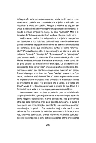 teólogos não sabe ao certo o que é um teísta, muito menos como
esse termo poderia ser convertido em adjetivo e utilizado para
modificar a teoria de Darwin. Relegar a crença de alguém em
Deus à posição de adjetivo sugere uma prioridade secundária, jo-
gando a ênfase principal no nome, ou seja, "evolução". Mas a al-
ternativa de "teísmo evolucionário" também não soa muito bem.
   Infelizmente, muitos dos substantivos e adjetivos que poderi-
am descrever a rica natureza dessa síntese já estão sobrecarre-
gados com tanta bagagem que é como se estivessem impedidos
de continuar. Será que deveríamos cunhar o termo "criavolu-
ção"? Provavelmente não. E que ninguém se atreva a usar as
palavras "criação", "inteligente", "fundamental" ou "planejador"
para causar medo ou confusão. Precisamos começar de novo.
Minha modesta proposta é rebatizar a evolução teísta como "Bi-
os pelo Logos", ou simplesmente BioLogos. Os acadêmicos re-
conhecerão bios como "vida" em grego (prefixo de Biologia, Bio-
química e assim por diante) e logos como "palavra" em grego.
Para muitos que acreditam em Deus, "Verbo", sinônimo de "pa-
lavra", também é sinônimo de "Deus", como expresso de manei-
ra impressionante e poética nas primeiras e majestosas linhas
do evangelho de João: "No princípio era o Verbo, e o Verbo era
Deus" (João 1:1). BioLogos expressa a crença de que Deus é a
fonte de toda a vida, e a vida expressa a vontade de Deus.
   Ironicamente, outro motivo importante para a invisibilidade
da posição do BioLogos é justamente a harmonia que esta cria
entre facções beligerantes. Como sociedade, não parecemos
atraídos pela harmonia, mas pelo conflito. Em parte, a culpa é
dos meios de comunicação; entretanto, eles apenas atendem
aos desejos do público. Por meio dos telejornais, você prova-
velmente fica sabendo de colisões envolvendo inúmeros car-
ros, furacões destrutivos, crimes violentos, divórcios conturba-
dos de celebridades e, sim, debates ásperos entre professores


                             209
 