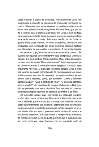 sobre ensinar a teoria da evolução. Provavelmente você não
ouvirá nada a respeito de reuniões de grupos da vizinhança de
credos diferentes para tentar resolver os problemas da comuni-
dade, nem sobre a transformação de Anthony Flew, que por to-
da a vida foi ateu e passou a acreditar em Deus, e com certeza
nada sobre a evolução teísta ou sobre o arco-íris duplo avistado
esta tarde sobre a cidade. Adoramos conflito e discórdia, e,
quanto mais cruel, melhor. No meio acadêmico, música e arte
produzidas com seriedade por seus membros parecem festejar
sua dificuldade de ser ouvidas e apreciadas. A harmonia é chata.
   No entanto, objeções mais sérias são levantadas contra o Bi-
oLogos por aqueles que consideram essa perspectiva violenta à
ciência, à fé ou a ambas. Para o cientista ateu, o BioLogos pare-
ce mais uma teoria do "Deus das lacunas", impondo a presença
do divino onde não é necessária nem desejada. Contudo, esse
argumento não vale. O BioLogos não tenta colocar Deus à força
nas lacunas de nossa compreensão do mundo natural; ele suge-
re Deus como resposta às questões das quais a ciência jamais
tentou falar a respeito, como, por exemplo: "Como o universo
apareceu aqui?"; "Qual o sentido da vida?"; "O que nos acontece
após a morte?". Ao contrário do Design Inteligente, o BioLogos
não se pretende uma teoria científica. Sua verdade só pode ser
testada pela lógica espiritual do coração, da mente e da alma.
   As objeções atuais mais relevantes ao BioLogos surgem,
porém, dos que acreditam em Deus e simplesmente não acei-
tam a idéia de que Ele executou a criação por meio de um pro-
cesso aparentemente tão aleatório, potencialmente insensível e
ineficiente como a evolução darwiniana. Afinal, alegam, os evo-
lucionistas afirmam que o processo está repleto de acasos e
resultados aleatórios. Se você voltar o relógio várias centenas
de milhões de anos e, em seguida, permitir que a evolução siga
seu rumo outra vez, talvez termine com um resultado muito di-


                              210
 