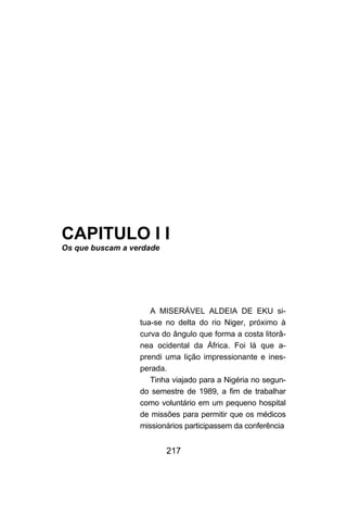 CAPITULO I I
Os que buscam a verdade




                     A MISERÁVEL ALDEIA DE EKU si-
                  tua-se no delta do rio Niger, próximo à
                  curva do ângulo que forma a costa litorâ-
                  nea ocidental da África. Foi lá que a-
                  prendi uma lição impressionante e ines-
                  perada.
                     Tinha viajado para a Nigéria no segun-
                  do semestre de 1989, a fim de trabalhar
                  como voluntário em um pequeno hospital
                  de missões para permitir que os médicos
                  missionários participassem da conferência


                          217
 