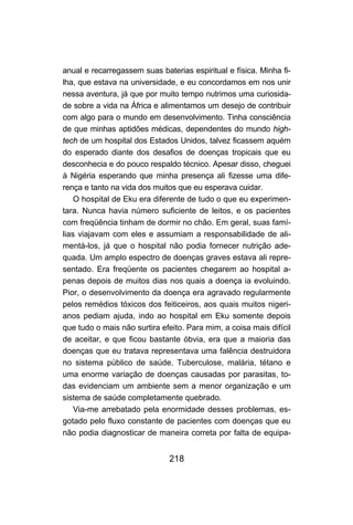 anual e recarregassem suas baterias espiritual e física. Minha fi-
lha, que estava na universidade, e eu concordamos em nos unir
nessa aventura, já que por muito tempo nutrimos uma curiosida-
de sobre a vida na África e alimentamos um desejo de contribuir
com algo para o mundo em desenvolvimento. Tinha consciência
de que minhas aptidões médicas, dependentes do mundo high-
tech de um hospital dos Estados Unidos, talvez ficassem aquém
do esperado diante dos desafios de doenças tropicais que eu
desconhecia e do pouco respaldo técnico. Apesar disso, cheguei
à Nigéria esperando que minha presença ali fizesse uma dife-
rença e tanto na vida dos muitos que eu esperava cuidar.
    O hospital de Eku era diferente de tudo o que eu experimen-
tara. Nunca havia número suficiente de leitos, e os pacientes
com freqüência tinham de dormir no chão. Em geral, suas famí-
lias viajavam com eles e assumiam a responsabilidade de ali-
mentá-los, já que o hospital não podia fornecer nutrição ade-
quada. Um amplo espectro de doenças graves estava ali repre-
sentado. Era freqüente os pacientes chegarem ao hospital a-
penas depois de muitos dias nos quais a doença ia evoluindo.
Pior, o desenvolvimento da doença era agravado regularmente
pelos remédios tóxicos dos feiticeiros, aos quais muitos nigeri-
anos pediam ajuda, indo ao hospital em Eku somente depois
que tudo o mais não surtira efeito. Para mim, a coisa mais difícil
de aceitar, e que ficou bastante óbvia, era que a maioria das
doenças que eu tratava representava uma falência destruidora
no sistema público de saúde. Tuberculose, malária, tétano e
uma enorme variação de doenças causadas por parasitas, to-
das evidenciam um ambiente sem a menor organização e um
sistema de saúde completamente quebrado.
    Via-me arrebatado pela enormidade desses problemas, es-
gotado pelo fluxo constante de pacientes com doenças que eu
não podia diagnosticar de maneira correta por falta de equipa-


                              218
 