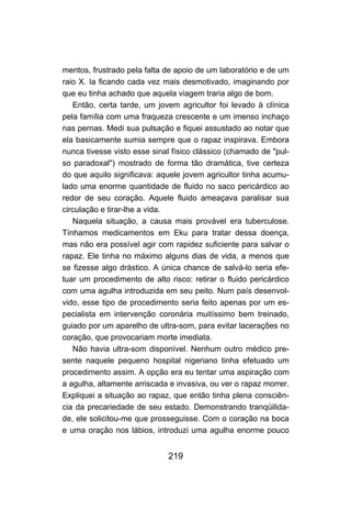 mentos, frustrado pela falta de apoio de um laboratório e de um
raio X. Ia ficando cada vez mais desmotivado, imaginando por
que eu tinha achado que aquela viagem traria algo de bom.
   Então, certa tarde, um jovem agricultor foi levado à clínica
pela família com uma fraqueza crescente e um imenso inchaço
nas pernas. Medi sua pulsação e fiquei assustado ao notar que
ela basicamente sumia sempre que o rapaz inspirava. Embora
nunca tivesse visto esse sinal físico clássico (chamado de "pul-
so paradoxal") mostrado de forma tão dramática, tive certeza
do que aquilo significava: aquele jovem agricultor tinha acumu-
lado uma enorme quantidade de fluido no saco pericárdico ao
redor de seu coração. Aquele fluido ameaçava paralisar sua
circulação e tirar-lhe a vida.
   Naquela situação, a causa mais provável era tuberculose.
Tínhamos medicamentos em Eku para tratar dessa doença,
mas não era possível agir com rapidez suficiente para salvar o
rapaz. Ele tinha no máximo alguns dias de vida, a menos que
se fizesse algo drástico. A única chance de salvá-lo seria efe-
tuar um procedimento de alto risco: retirar o fluido pericárdico
com uma agulha introduzida em seu peito. Num país desenvol-
vido, esse tipo de procedimento seria feito apenas por um es-
pecialista em intervenção coronária muitíssimo bem treinado,
guiado por um aparelho de ultra-som, para evitar lacerações no
coração, que provocariam morte imediata.
   Não havia ultra-som disponível. Nenhum outro médico pre-
sente naquele pequeno hospital nigeriano tinha efetuado um
procedimento assim. A opção era eu tentar uma aspiração com
a agulha, altamente arriscada e invasiva, ou ver o rapaz morrer.
Expliquei a situação ao rapaz, que então tinha plena consciên-
cia da precariedade de seu estado. Demonstrando tranqüilida-
de, ele solicitou-me que prosseguisse. Com o coração na boca
e uma oração nos lábios, introduzi uma agulha enorme pouco


                             219
 