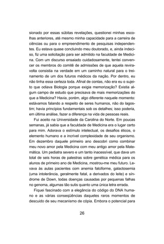 sionado por essas súbitas revelações, questionei minhas esco-
lhas anteriores, até mesmo minha capacidade para a carreira de
ciências ou para o empreendimento de pesquisas independen-
tes. Eu estava quase concluindo meu doutorado, e, ainda indeci-
so, fiz uma solicitação para ser admitido na faculdade de Medici-
na. Com um discurso ensaiado cuidadosamente, tentei conven-
cer os membros do comitê de admissões de que aquela revira-
volta consistia na verdade em um caminho natural para o trei-
namento de um dos futuros médicos da nação. Por dentro, eu
não tinha essa certeza toda. Afinal de contas, não era eu o sujei-
to que odiava Biologia porque exigia memorização? Existia al-
gum campo de estudo que precisava de mais memorizações do
que a Medicina? Havia, porém, algo diferente naquele momento:
estávamos falando a respeito de seres humanos, não do lagos-
tim; havia princípios fundamentais sob os detalhes; isso poderia,
em última análise, fazer a diferença na vida de pessoas reais.
   Fui aceito na Universidade da Carolina do Norte. Em poucas
semanas, já sabia que a faculdade de Medicina era o lugar certo
para mim. Adorava o estímulo intelectual, os desafios éticos, o
elemento humano e a incrível complexidade de seu organismo.
Em dezembro daquele primeiro ano descobri como combinar
meu novo amor pela Medicina com meu antigo amor pela Mate-
mática. Um pediatra severo e um tanto inacessível, que dava um
total de seis horas de palestras sobre genética médica para os
alunos de primeiro ano de Medicina, mostrou-me meu futuro. Le-
vava às aulas pacientes com anemia falciforme, galactosemia
(uma intolerância, geralmente fatal, a derivados do leite) e sín-
drome de Down, todas doenças causadas por pequenas falhas
no genoma, algumas tão sutis quanto uma única letra errada.
   Fiquei fascinado com a elegância do código do DNA huma-
no e as várias conseqüências daqueles raros momentos de
descuido de seu mecanismo de cópia. Embora o potencial para


                               26
 