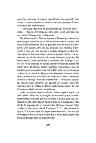 agricultor nigeriano, de cultura, experiência e linhagem tão dife-
rentes da minha, disse-me palavras que, para sempre, ficaram
iluminadas em minha mente:
    — Sinto que você está se perguntando por que veio aqui —
disse. — Tenho uma resposta para você. Você veio aqui por
um motivo. Veio aqui por minha causa.
    Fiquei estarrecido. Estarrecido com o fato de que ele pudes-
se enxergar aquilo de modo tão nítido em meu coração, mas
ainda mais estarrecido com as palavras que ele dizia. Eu mer-
gulhei uma agulha perto de seu coração. Ele empalou direta-
mente o meu. Ao usar poucas e simples palavras, ele fez com
que meus sonhos grandiosos de ser o grande médico branco,
salvador de milhões de vidas africanas, virassem vergonha. Ele
estava certo. Cada um de nós é chamado para alcançar o ou-
tro. Em raras ocasiões isso pode ocorrer em grande escala. Na
maior parte do tempo, porém, acontece nos simples atos de
bondade de uma pessoa para outra. São esses os eventos que
realmente importam. As lágrimas de alívio que turvaram minha
visão conforme eu assimilava as palavras do rapaz nasceram
de uma confiança renovada indescritível — renovada porque,
ali, naquele lugar estranho, por apenas um instante, fiquei em
harmonia com a vontade de Deus, ligado àquele jovem de uma
forma improvável, embora maravilhosa.
    Nada que aprendi com a ciência poderia explicar aquilo por
que passei. Nenhuma explicação evolucionária para os com-
portamentos humanos poderia justificar o motivo pelo qual pa-
recia tão certo, para aquele homem branco e privilegiado, ficar
diante do leito daquele jovem agricultor africano, cada um deles
recebendo algo excepcional. Era o que C. S. Lewis chama de
ágape. Era o amor que não espera recompensas. Uma afronta
ao materialismo e ao naturalismo. Era a mais doce alegria que
qualquer pessoa poderia experimentar.


                              221
 