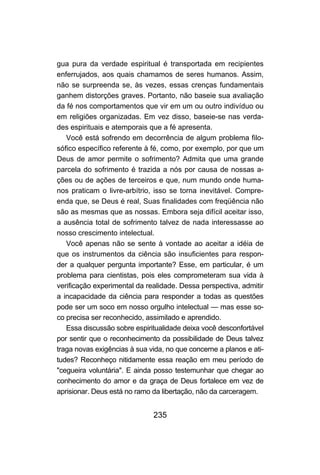 gua pura da verdade espiritual é transportada em recipientes
enferrujados, aos quais chamamos de seres humanos. Assim,
não se surpreenda se, às vezes, essas crenças fundamentais
ganhem distorções graves. Portanto, não baseie sua avaliação
da fé nos comportamentos que vir em um ou outro indivíduo ou
em religiões organizadas. Em vez disso, baseie-se nas verda-
des espirituais e atemporais que a fé apresenta.
   Você está sofrendo em decorrência de algum problema filo-
sófico específico referente à fé, como, por exemplo, por que um
Deus de amor permite o sofrimento? Admita que uma grande
parcela do sofrimento é trazida a nós por causa de nossas a-
ções ou de ações de terceiros e que, num mundo onde huma-
nos praticam o livre-arbítrio, isso se torna inevitável. Compre-
enda que, se Deus é real, Suas finalidades com freqüência não
são as mesmas que as nossas. Embora seja difícil aceitar isso,
a ausência total de sofrimento talvez de nada interessasse ao
nosso crescimento intelectual.
   Você apenas não se sente à vontade ao aceitar a idéia de
que os instrumentos da ciência são insuficientes para respon-
der a qualquer pergunta importante? Esse, em particular, é um
problema para cientistas, pois eles comprometeram sua vida à
verificação experimental da realidade. Dessa perspectiva, admitir
a incapacidade da ciência para responder a todas as questões
pode ser um soco em nosso orgulho intelectual — mas esse so-
co precisa ser reconhecido, assimilado e aprendido.
   Essa discussão sobre espiritualidade deixa você desconfortável
por sentir que o reconhecimento da possibilidade de Deus talvez
traga novas exigências à sua vida, no que concerne a planos e ati-
tudes? Reconheço nitidamente essa reação em meu período de
"cegueira voluntária". E ainda posso testemunhar que chegar ao
conhecimento do amor e da graça de Deus fortalece em vez de
aprisionar. Deus está no ramo da libertação, não da carceragem.


                              235
 