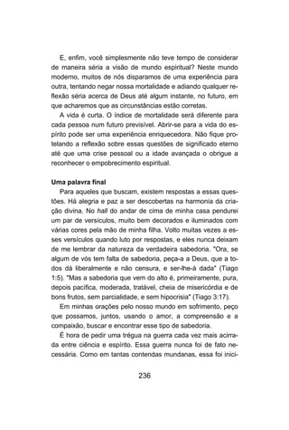 E, enfim, você simplesmente não teve tempo de considerar
de maneira séria a visão de mundo espiritual? Neste mundo
moderno, muitos de nós disparamos de uma experiência para
outra, tentando negar nossa mortalidade e adiando qualquer re-
flexão séria acerca de Deus até algum instante, no futuro, em
que acharemos que as circunstâncias estão corretas.
   A vida é curta. O índice de mortalidade será diferente para
cada pessoa num futuro previsível. Abrir-se para a vida do es-
pírito pode ser uma experiência enriquecedora. Não fique pro-
telando a reflexão sobre essas questões de significado eterno
até que uma crise pessoal ou a idade avançada o obrigue a
reconhecer o empobrecimento espiritual.

Uma palavra final
   Para aqueles que buscam, existem respostas a essas ques-
tões. Há alegria e paz a ser descobertas na harmonia da cria-
ção divina. No hall do andar de cima de minha casa pendurei
um par de versículos, muito bem decorados e iluminados com
várias cores pela mão de minha filha. Volto muitas vezes a es-
ses versículos quando luto por respostas, e eles nunca deixam
de me lembrar da natureza da verdadeira sabedoria. "Ora, se
algum de vós tem falta de sabedoria, peça-a a Deus, que a to-
dos dá liberalmente e não censura, e ser-lhe-á dada" (Tiago
1:5). "Mas a sabedoria que vem do alto é, primeiramente, pura,
depois pacífica, moderada, tratável, cheia de misericórdia e de
bons frutos, sem parcialidade, e sem hipocrisia" (Tiago 3:17).
   Em minhas orações pelo nosso mundo em sofrimento, peço
que possamos, juntos, usando o amor, a compreensão e a
compaixão, buscar e encontrar esse tipo de sabedoria.
   É hora de pedir uma trégua na guerra cada vez mais acirra-
da entre ciência e espírito. Essa guerra nunca foi de fato ne-
cessária. Como em tantas contendas mundanas, essa foi inici-


                             236
 