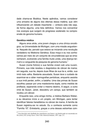 dade chama-se Bioética. Neste apêndice, vamos considerar
uma amostra de alguns dos dilemas dessa matéria, que vêm
influenciando um debate importante — embora esta não seja,
de forma alguma, uma lista definitiva. Vamos nos concentrar
nos avanços que surgem do progresso acelerado na compre-
ensão do genoma humano.

Genética médica
    Alguns anos atrás, uma jovem chegou a uma clínica oncoló-
gica, na Universidade de Michigan, com uma missão angustian-
te. Naquele dia, percebi que estava se iniciando uma revolução
verdadeira na Medicina Genética. Essa moça e eu nos conhe-
cemos por meio de um conjunto de circunstâncias que se ema-
ranharam, evolvendo uma família muito unida, uma doença ter-
rível e a vanguarda da pesquisa do genoma humano.1
    Susan (nome fictício) e sua família viviam sob uma nuvem.
Primeiro, sua mãe recebeu o diagnóstico de câncer de mama;
em seguida, sua tia, depois duas filhas de sua tia e, então, sua
irmã mais velha. Bastante assustada, Susan teve o cuidado de
examinar-se e obter mamografias periódicas, enquanto assistia
a sua irmã perder, enfim, a batalha. Uma das primas de Susan
escolheu passar por uma mastectomia dupla, como medida de
profilaxia, esperando evitar o mesmo destino. A seguir, a outra
irmã de Susan, Janet, descobriu um caroço, que também se
revelou um câncer.
    Enquanto isso, uma amiga minha, a médica Barbara Weber,
e eu dávamos início a um projeto, em Michigan, para tentar
identificar fatores hereditários no câncer de mama. A família de
Susan registrou-se no estudo. Eu a conhecia somente como
"Família 15". Entretanto, graças a uma dessas estranhas coin-
1
 Uma descrição mais detalhada das experiências com Susan e sua família pode ser encontrada em:
WALDHOLZ, M. Curing Câncer. New York: Simon & Schuster, 1997. caps. 2-5.



                                           240
 