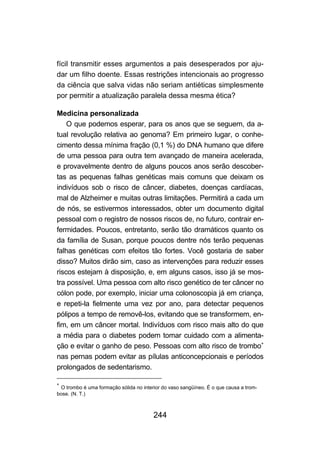 fícil transmitir esses argumentos a pais desesperados por aju-
dar um filho doente. Essas restrições intencionais ao progresso
da ciência que salva vidas não seriam antiéticas simplesmente
por permitir a atualização paralela dessa mesma ética?

Medicina personalizada
    O que podemos esperar, para os anos que se seguem, da a-
tual revolução relativa ao genoma? Em primeiro lugar, o conhe-
cimento dessa mínima fração (0,1 %) do DNA humano que difere
de uma pessoa para outra tem avançado de maneira acelerada,
e provavelmente dentro de alguns poucos anos serão descober-
tas as pequenas falhas genéticas mais comuns que deixam os
indivíduos sob o risco de câncer, diabetes, doenças cardíacas,
mal de Alzheimer e muitas outras limitações. Permitirá a cada um
de nós, se estivermos interessados, obter um documento digital
pessoal com o registro de nossos riscos de, no futuro, contrair en-
fermidades. Poucos, entretanto, serão tão dramáticos quanto os
da família de Susan, porque poucos dentre nós terão pequenas
falhas genéticas com efeitos tão fortes. Você gostaria de saber
disso? Muitos dirão sim, caso as intervenções para reduzir esses
riscos estejam à disposição, e, em alguns casos, isso já se mos-
tra possível. Uma pessoa com alto risco genético de ter câncer no
cólon pode, por exemplo, iniciar uma colonoscopia já em criança,
e repeti-la fielmente uma vez por ano, para detectar pequenos
pólipos a tempo de removê-los, evitando que se transformem, en-
fim, em um câncer mortal. Indivíduos com risco mais alto do que
a média para o diabetes podem tomar cuidado com a alimenta-
ção e evitar o ganho de peso. Pessoas com alto risco de trombo∗
nas pernas podem evitar as pílulas anticoncepcionais e períodos
prolongados de sedentarismo.

∗
 O trombo é uma formação sólida no interior do vaso sangüíneo. É o que causa a trom-
bose. (N. T.)



                                        244
 