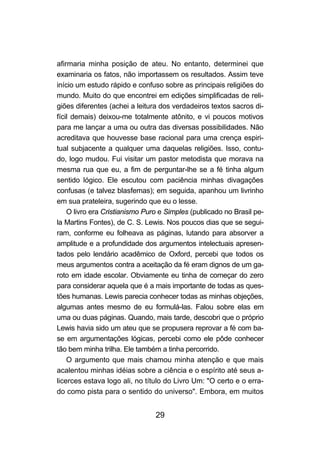 afirmaria minha posição de ateu. No entanto, determinei que
examinaria os fatos, não importassem os resultados. Assim teve
início um estudo rápido e confuso sobre as principais religiões do
mundo. Muito do que encontrei em edições simplificadas de reli-
giões diferentes (achei a leitura dos verdadeiros textos sacros di-
fícil demais) deixou-me totalmente atônito, e vi poucos motivos
para me lançar a uma ou outra das diversas possibilidades. Não
acreditava que houvesse base racional para uma crença espiri-
tual subjacente a qualquer uma daquelas religiões. Isso, contu-
do, logo mudou. Fui visitar um pastor metodista que morava na
mesma rua que eu, a fim de perguntar-lhe se a fé tinha algum
sentido lógico. Ele escutou com paciência minhas divagações
confusas (e talvez blasfemas); em seguida, apanhou um livrinho
em sua prateleira, sugerindo que eu o lesse.
    O livro era Cristianismo Puro e Simples (publicado no Brasil pe-
la Martins Fontes), de C. S. Lewis. Nos poucos dias que se segui-
ram, conforme eu folheava as páginas, lutando para absorver a
amplitude e a profundidade dos argumentos intelectuais apresen-
tados pelo lendário acadêmico de Oxford, percebi que todos os
meus argumentos contra a aceitação da fé eram dignos de um ga-
roto em idade escolar. Obviamente eu tinha de começar do zero
para considerar aquela que é a mais importante de todas as ques-
tões humanas. Lewis parecia conhecer todas as minhas objeções,
algumas antes mesmo de eu formulá-las. Falou sobre elas em
uma ou duas páginas. Quando, mais tarde, descobri que o próprio
Lewis havia sido um ateu que se propusera reprovar a fé com ba-
se em argumentações lógicas, percebi como ele pôde conhecer
tão bem minha trilha. Ele também a tinha percorrido.
    O argumento que mais chamou minha atenção e que mais
acalentou minhas idéias sobre a ciência e o espírito até seus a-
licerces estava logo ali, no título do Livro Um: "O certo e o erra-
do como pista para o sentido do universo". Embora, em muitos


                                29
 