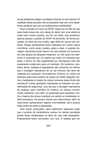 rá que poderemos alegar a condição moral de um ser humano? O
resultado desse processo não se pareceria mais com uma célula-
tronco adulta do que com uma célula-tronco embrionária?
    Essa confusão em torno do SCNT origina-se do fato de que
essa fusão bizarra de uma célula do úbere com uma célula de
ovário sem núcleo resultou, por fim, em Dolly. Isso aconteceu
apenas porque o produto do SCNT foi devolvido, de forma pro-
posital, ao útero de uma ovelha, algo difícil de ocorrer por aci-
dente. Etapas semelhantes foram efetuadas em muitos outros
mamíferos, como vacas, cavalos, gatos e cães. A suposta clo-
nagem reprodutiva pode mesmo ter sido tentada em humanos
por dois grupos de pesquisa marginais, um dos quais (os raeli-
anos) é conduzido por um sujeito que veste um macacão pra-
teado e afirma ter sido seqüestrado por alienígenas (não são
exatamente credenciais para um cientista). Em essência, cien-
tistas, éticos, teólogos e legisladores são unânimes em afirmar
que a clonagem reprodutiva de um ser humano não deve ser
realizada em quaisquer circunstâncias. Embora um motivo de
destaque para essa postura se baseie em fortes objeções mo-
rais e teológicas à criação de cópias humanas dessa forma tão
antinatural, outras oposições importantes se baseiam em con-
siderações de segurança, uma vez que a clonagem reprodutiva
de qualquer outro mamífero se mostrou um esforço incrivel-
mente ineficiente, sem falar na propensão para desastres, ten-
do a maioria dos clones resultado em aborto ou mortalidade in-
fantil prematura. Os poucos clones que sobreviveram além do
nascimento apresentaram alguma anormalidade, até a própria
Dolly (sofria de artrite e obesidade).
    Com essas conclusões, seria totalmente adequado exigir
que o produto da transferência nuclear de células somáticas
jamais fosse reimplantado no útero de uma mãe hospedeira.
Praticamente todos concordam com isso. A batalha gira em


                              257
 