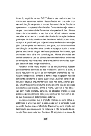 torno do seguinte: se um SCNT deveria ser realizado em hu-
manos em quaisquer outras circunstâncias em que não hou-
vesse intenção de produzir um ser humano intacto. Os riscos
apresentam um potencial muito alto. Caso você esteja morren-
do por causa do mal de Parkinson, não precisará das células-
tronco de outro doador, e sim das suas. Afinal, durante muitas
décadas aprendemos por meio da ciência do transplante de ór-
gãos que, ao colocarmos as células de um indivíduo em outro,
receptor, é previsível que haja uma reação destrutiva de rejei-
ção, que só pode ser reduzida, em geral, por uma cuidadosa
combinação de tecidos entre doador e receptor. Após o trans-
plante, utilizam-se drogas imunossupressoras fortíssimas, que
acarretam uma série de complicações. Muitas situações em
que se defende o uso de células-tronco embrionárias anônimas
de doadores não-revelados para o tratamento de várias doen-
ças desafiam essa longa experiência.
   Portanto, seria muito melhor se as células-tronco fossem
geneticamente idênticas às dos receptores. Esse é, é claro, o
exato resultado do SCNT (a isso também chamamos de "clo-
nagem terapêutica", embora o termo traga bagagem retórica
suficiente para torná-lo agora quase inútil). É difícil para um ob-
servador objetivo argumentar que essa não será, a longo pra-
zo, uma trilha promissora rumo a uma enorme lista de doenças
debilitantes que levarão, enfim, à morte. Convém a nós obser-
var com muita atenção, portanto, as objeções morais a esse
processo potencialmente benéfico e verificar se merecem o pe-
so que lhes dão em determinados setores.
   Gostaria de alegar que o produto imediato de uma célula e-
pidérmica e um óvulo sem o núcleo não tem a condição moral
da união óvulo e espermatozóide. O primeiro é uma criação em
laboratório, que não ocorre na natureza, e não faz parte do pla-
no de Deus para criar um humano. O segundo é o plano de


                               258
 