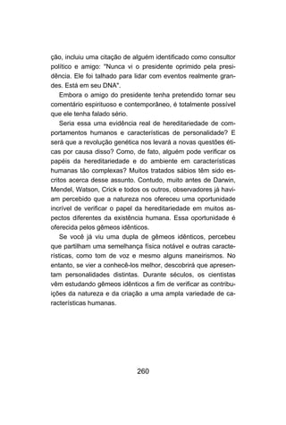 ção, incluiu uma citação de alguém identificado como consultor
político e amigo: "Nunca vi o presidente oprimido pela presi-
dência. Ele foi talhado para lidar com eventos realmente gran-
des. Está em seu DNA".
    Embora o amigo do presidente tenha pretendido tornar seu
comentário espirituoso e contemporâneo, é totalmente possível
que ele tenha falado sério.
    Seria essa uma evidência real de hereditariedade de com-
portamentos humanos e características de personalidade? E
será que a revolução genética nos levará a novas questões éti-
cas por causa disso? Como, de fato, alguém pode verificar os
papéis da hereditariedade e do ambiente em características
humanas tão complexas? Muitos tratados sábios têm sido es-
critos acerca desse assunto. Contudo, muito antes de Darwin,
Mendel, Watson, Crick e todos os outros, observadores já havi-
am percebido que a natureza nos ofereceu uma oportunidade
incrível de verificar o papel da hereditariedade em muitos as-
pectos diferentes da existência humana. Essa oportunidade é
oferecida pelos gêmeos idênticos.
    Se você já viu uma dupla de gêmeos idênticos, percebeu
que partilham uma semelhança física notável e outras caracte-
rísticas, como tom de voz e mesmo alguns maneirismos. No
entanto, se vier a conhecê-los melhor, descobrirá que apresen-
tam personalidades distintas. Durante séculos, os cientistas
vêm estudando gêmeos idênticos a fim de verificar as contribu-
ições da natureza e da criação a uma ampla variedade de ca-
racterísticas humanas.




                            260
 