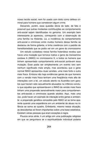 nosso tecido social, nem foi usado com êxito como defesa cri-
minal para homens que cometeram algum crime.
    Deixando, porém, essa questão óbvia de lado, de fato é
possível que outras modestas contribuições ao comportamento
anti-social sejam identificadas no genoma. Um exemplo bem
interessante já apareceu, começando com a observação de
uma família na Holanda. Lá, a incidência do comportamento
anti-social e criminoso entre muitos homens dessa família se
destacou de forma gritante, e tinha coerência com o padrão de
hereditariedade que se podia ver em um gene do cromossomo
X. Um estudo cuidadoso nessa família holandesa revelou que
havia uma mutação que tornava inativo o gene da monoamina
oxidase A (IMAO) no cromossomo X, e todos os homens que
tinham apresentado comportamento anti-social portavam essa
mutação. Esse podia ser simplesmente um evento raro sem
nenhum significado mais amplo, mas aconteceu que o gene
normal IMAO apresentou duas versões, uma mais forte e outra
mais fraca. Embora não haja evidências gerais de que homens
com a versão mais fraca tenham uma freqüência mais alta de
interações com a lei, um estudo atento na Austrália com garo-
tos que haviam sido sexualmente abusados na infância conclu-
iu que aqueles que apresentavam o IMAO da versão mais fraca
tinham uma propensão sensivelmente maior para comportamen-
tos anti-sociais e criminosos quando adultos. Aqui, mais uma
vez, pode haver um exemplo de interação entre genes e ambien-
te: a propensão genética concedida pelo IMAO só se torna apa-
rente quando uma experiência em um ambiente de abuso na in-
fância se soma ao quadro. Entretanto, mesmo nessa situação,
as descobertas só foram importantes sobre uma base estatística.
Existiam várias pessoas que eram exceções à regra.
    Poucos anos atrás, li um artigo em uma publicação religiosa
em que se perguntava se a espiritualidade individual poderia


                             264
 