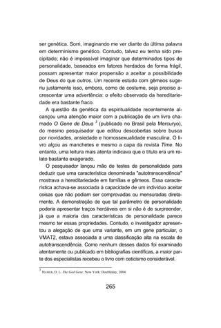 ser genética. Sorri, imaginando me ver diante da última palavra
em determinismo genético. Contudo, talvez eu tenha sido pre-
cipitado; não é impossível imaginar que determinados tipos de
personalidade, baseados em fatores herdados de forma frágil,
possam apresentar maior propensão a aceitar a possibilidade
de Deus do que outros. Um recente estudo com gêmeos suge-
riu justamente isso, embora, como de costume, seja preciso a-
crescentar uma advertência: o efeito observado da hereditarie-
dade era bastante fraco.
    A questão da genética da espiritualidade recentemente al-
cançou uma atenção maior com a publicação de um livro cha-
mado O Gene de Deus 3 (publicado no Brasil pela Mercuryo),
do mesmo pesquisador que editou descobertas sobre busca
por novidades, ansiedade e homossexualidade masculina. O li-
vro alçou as manchetes e mesmo a capa da revista Time. No
entanto, uma leitura mais atenta indicava que o título era um re-
lato bastante exagerado.
    O pesquisador lançou mão de testes de personalidade para
deduzir que uma característica denominada "autotranscendência"
mostrava a hereditariedade em famílias e gêmeos. Essa caracte-
rística achava-se associada à capacidade de um indivíduo aceitar
coisas que não podiam ser comprovadas ou mensuradas direta-
mente. A demonstração de que tal parâmetro de personalidade
poderia apresentar traços herdáveis em si não é de surpreender,
já que a maioria das características de personalidade parece
mesmo ter essas propriedades. Contudo, o investigador apresen-
tou a alegação de que uma variante, em um gene particular, o
VMAT2, estava associada a uma classificação alta na escala de
autotranscendência. Como nenhum desses dados foi examinado
atentamente ou publicado em bibliografias científicas, a maior par-
te dos especialistas recebeu o livro com ceticismo considerável.

3
    HAMER, D. L. The God Gene. New York: Doubleday, 2004.



                                            265
 