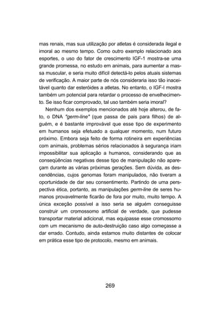 mas renais, mas sua utilização por atletas é considerada ilegal e
imoral ao mesmo tempo. Como outro exemplo relacionado aos
esportes, o uso do fator de crescimento IGF-1 mostra-se uma
grande promessa, no estudo em animais, para aumentar a mas-
sa muscular, e seria muito difícil detectá-lo pelos atuais sistemas
de verificação. A maior parte de nós consideraria isso tão inacei-
tável quanto dar esteróides a atletas. No entanto, o IGF-I mostra
também um potencial para retardar o processo de envelhecimen-
to. Se isso ficar comprovado, tal uso também seria imoral?
    Nenhum dos exemplos mencionados até hoje alterou, de fa-
to, o DNA "germ-line" (que passa de pais para filhos) de al-
guém, e é bastante improvável que esse tipo de experimento
em humanos seja efetuado a qualquer momento, num futuro
próximo. Embora seja feito de forma rotineira em experiências
com animais, problemas sérios relacionados à segurança iriam
impossibilitar sua aplicação a humanos, considerando que as
conseqüências negativas desse tipo de manipulação não apare-
çam durante as várias próximas gerações. Sem dúvida, as des-
cendências, cujos genomas foram manipulados, não tiveram a
oportunidade de dar seu consentimento. Partindo de uma pers-
pectiva ética, portanto, as manipulações germ-line de seres hu-
manos provavelmente ficarão de fora por muito, muito tempo. A
única exceção possível a isso seria se alguém conseguisse
construir um cromossomo artificial de verdade, que pudesse
transportar material adicional, mas equipasse esse cromossomo
com um mecanismo de auto-destruição caso algo começasse a
dar errado. Contudo, ainda estamos muito distantes de colocar
em prática esse tipo de protocolo, mesmo em animais.




                               269
 