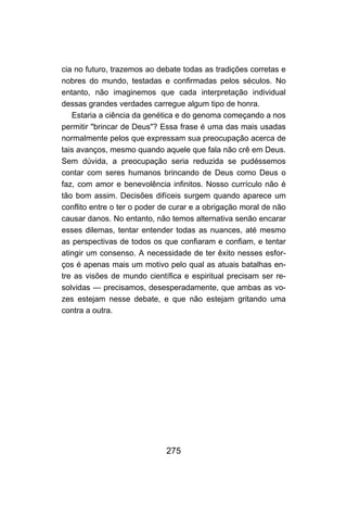 cia no futuro, trazemos ao debate todas as tradições corretas e
nobres do mundo, testadas e confirmadas pelos séculos. No
entanto, não imaginemos que cada interpretação individual
dessas grandes verdades carregue algum tipo de honra.
   Estaria a ciência da genética e do genoma começando a nos
permitir "brincar de Deus"? Essa frase é uma das mais usadas
normalmente pelos que expressam sua preocupação acerca de
tais avanços, mesmo quando aquele que fala não crê em Deus.
Sem dúvida, a preocupação seria reduzida se pudéssemos
contar com seres humanos brincando de Deus como Deus o
faz, com amor e benevolência infinitos. Nosso currículo não é
tão bom assim. Decisões difíceis surgem quando aparece um
conflito entre o ter o poder de curar e a obrigação moral de não
causar danos. No entanto, não temos alternativa senão encarar
esses dilemas, tentar entender todas as nuances, até mesmo
as perspectivas de todos os que confiaram e confiam, e tentar
atingir um consenso. A necessidade de ter êxito nesses esfor-
ços é apenas mais um motivo pelo qual as atuais batalhas en-
tre as visões de mundo científica e espiritual precisam ser re-
solvidas — precisamos, desesperadamente, que ambas as vo-
zes estejam nesse debate, e que não estejam gritando uma
contra a outra.




                             275
 