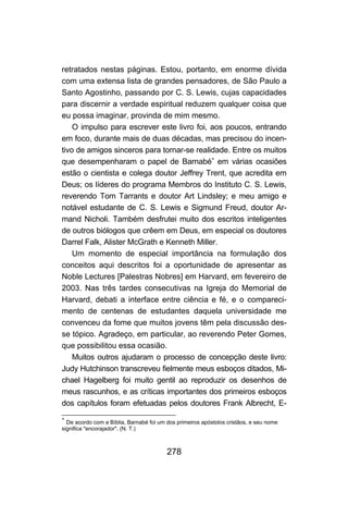 retratados nestas páginas. Estou, portanto, em enorme dívida
com uma extensa lista de grandes pensadores, de São Paulo a
Santo Agostinho, passando por C. S. Lewis, cujas capacidades
para discernir a verdade espiritual reduzem qualquer coisa que
eu possa imaginar, provinda de mim mesmo.
    O impulso para escrever este livro foi, aos poucos, entrando
em foco, durante mais de duas décadas, mas precisou do incen-
tivo de amigos sinceros para tornar-se realidade. Entre os muitos
que desempenharam o papel de Barnabé∗ em várias ocasiões
estão o cientista e colega doutor Jeffrey Trent, que acredita em
Deus; os líderes do programa Membros do Instituto C. S. Lewis,
reverendo Tom Tarrants e doutor Art Lindsley; e meu amigo e
notável estudante de C. S. Lewis e Sigmund Freud, doutor Ar-
mand Nicholi. Também desfrutei muito dos escritos inteligentes
de outros biólogos que crêem em Deus, em especial os doutores
Darrel Falk, Alister McGrath e Kenneth Miller.
    Um momento de especial importância na formulação dos
conceitos aqui descritos foi a oportunidade de apresentar as
Noble Lectures [Palestras Nobres] em Harvard, em fevereiro de
2003. Nas três tardes consecutivas na Igreja do Memorial de
Harvard, debati a interface entre ciência e fé, e o compareci-
mento de centenas de estudantes daquela universidade me
convenceu da fome que muitos jovens têm pela discussão des-
se tópico. Agradeço, em particular, ao reverendo Peter Gomes,
que possibilitou essa ocasião.
    Muitos outros ajudaram o processo de concepção deste livro:
Judy Hutchinson transcreveu fielmente meus esboços ditados, Mi-
chael Hagelberg foi muito gentil ao reproduzir os desenhos de
meus rascunhos, e as críticas importantes dos primeiros esboços
dos capítulos foram efetuadas pelos doutores Frank Albrecht, E-
∗
  De acordo com a Bíblia, Barnabé foi um dos primeiros apóstolos cristãos, e seu nome
significa "encorajador". (N. T.)



                                         278
 