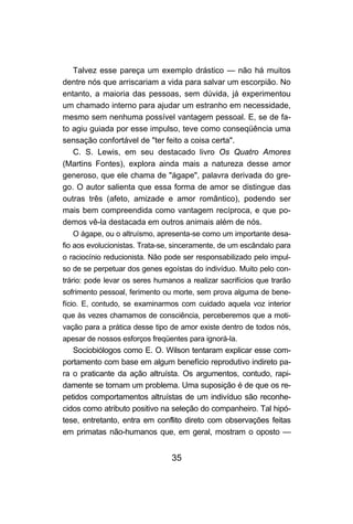 Talvez esse pareça um exemplo drástico — não há muitos
dentre nós que arriscariam a vida para salvar um escorpião. No
entanto, a maioria das pessoas, sem dúvida, já experimentou
um chamado interno para ajudar um estranho em necessidade,
mesmo sem nenhuma possível vantagem pessoal. E, se de fa-
to agiu guiada por esse impulso, teve como conseqüência uma
sensação confortável de "ter feito a coisa certa".
   C. S. Lewis, em seu destacado livro Os Quatro Amores
(Martins Fontes), explora ainda mais a natureza desse amor
generoso, que ele chama de "ágape", palavra derivada do gre-
go. O autor salienta que essa forma de amor se distingue das
outras três (afeto, amizade e amor romântico), podendo ser
mais bem compreendida como vantagem recíproca, e que po-
demos vê-la destacada em outros animais além de nós.
   O ágape, ou o altruísmo, apresenta-se como um importante desa-
fio aos evolucionistas. Trata-se, sinceramente, de um escândalo para
o raciocínio reducionista. Não pode ser responsabilizado pelo impul-
so de se perpetuar dos genes egoístas do indivíduo. Muito pelo con-
trário: pode levar os seres humanos a realizar sacrifícios que trarão
sofrimento pessoal, ferimento ou morte, sem prova alguma de bene-
fício. E, contudo, se examinarmos com cuidado aquela voz interior
que às vezes chamamos de consciência, perceberemos que a moti-
vação para a prática desse tipo de amor existe dentro de todos nós,
apesar de nossos esforços freqüentes para ignorá-la.
   Sociobiólogos como E. O. Wilson tentaram explicar esse com-
portamento com base em algum benefício reprodutivo indireto pa-
ra o praticante da ação altruísta. Os argumentos, contudo, rapi-
damente se tornam um problema. Uma suposição é de que os re-
petidos comportamentos altruístas de um indivíduo são reconhe-
cidos como atributo positivo na seleção do companheiro. Tal hipó-
tese, entretanto, entra em conflito direto com observações feitas
em primatas não-humanos que, em geral, mostram o oposto —


                                 35
 