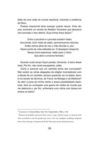 dade de uma visão de mundo espiritual, incluindo a existência
de Deus.
   Parecia impossível tanto avançar quanto recuar. Anos de-
pois, encontrei um soneto de Sheldon Vanauken que descrevia
com precisão o meu dilema. Suas linhas finais diziam:4

           Entre o provável e o provado existem hiatos
     Uma fenda. Com medo de saltar, permanecemos ridículos.
        Então vemos atrás de nós o chão afundar e, pior,
     Nosso ponto de vista esfacelar-se. O desespero desponta
           Nossa única esperança: saltar para o Verbo
                  Que abre o universo fechado.∗

   Durante muito tempo fiquei parado, tremendo, à beira desse
hiato. Por fim, não vendo escapatória, saltei.
   Como é possível que um cientista tenha tais convicções?
Não seriam as várias alegações da religião incompatíveis com
a atitude de um cientista, sempre querendo ver os dados, devo-
to do estudo da Química, da Física, da Biologia e da Medicina?
Ao abrir a porta de minha mente a essas possibilidades espiri-
tuais, teria eu começado uma guerra de visões de mundo que
me destruiria e, por fim, enfrentaria uma vitória com baixas em
ambos os lados?




4
    VANAUKEN, S. A Severe Mercy. New York: HarperCoIlins, 1980. p. 100.
∗
    Between the probable and proved there yawns/ A gap. Afraid to jump, we stand ab-surd,/
Then see behind us sink the ground and, worse,/ Our very standpoint crumbling. Desperate
dawns/ Our only hope: to leap into the Word/ That opens up the shuttered universe.



                                            39
 