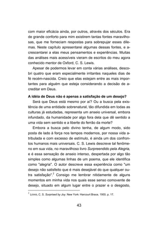 com maior eficácia ainda, por outros, através dos séculos. Era
de grande conforto para mim existirem tantas fontes maravilho-
sas, que me forneciam respostas para sobrepujar esses dile-
mas. Neste capítulo apresentarei algumas dessas fontes, e a-
crescentarei a elas meus pensamentos e experiências. Muitas
das análises mais acessíveis vieram de escritos do meu agora
conhecido mentor de Oxford, C. S. Lewis.
   Apesar de podermos levar em conta várias análises, desco-
bri quatro que eram especialmente irritantes naqueles dias de
fé recém-nascida. Creio que elas estejam entre as mais impor-
tantes para alguém que esteja considerando a decisão de a-
creditar em Deus.

A idéia de Deus não é apenas a satisfação de um desejo?
    Será que Deus está mesmo por aí? Ou a busca pela exis-
tência de uma entidade sobrenatural, tão difundida em todas as
culturas já estudadas, representa um anseio universal, embora
infundado, da humanidade por algo fora dela que dê sentido a
uma vida sem sentido e a liberte do ferrão da morte?
    Embora a busca pelo divino tenha, de algum modo, sido
posta de lado à força nos tempos modernos, por nossa vida a-
tribulada e com excesso de estímulo, é ainda um dos confron-
tos humanos mais universais. C. S. Lewis descreve tal fenôme-
no em sua vida, no maravilhoso livro Surpreendido pela Alegria,
e é essa sensação de anseio intenso, despertada por algo tão
simples como algumas linhas de um poema, que ele identifica
como "alegria". O autor descreve essa experiência como "um
desejo não satisfeito que é mais desejável do que qualquer ou-
tra satisfação".2 Consigo me lembrar nitidamente de alguns
momentos em minha vida nos quais esse senso comovente de
desejo, situado em algum lugar entre o prazer e o desgosto,
2
    LEWIS, C. S. Surprised by Joy. New York: Harcourt Brace, 1955. p. 17.



                                          43
 