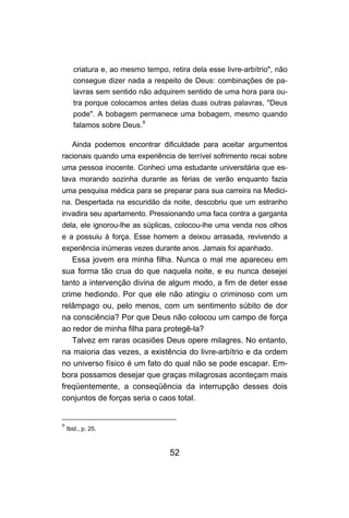 criatura e, ao mesmo tempo, retira dela esse livre-arbítrio", não
      consegue dizer nada a respeito de Deus: combinações de pa-
      lavras sem sentido não adquirem sentido de uma hora para ou-
      tra porque colocamos antes delas duas outras palavras, "Deus
      pode". A bobagem permanece uma bobagem, mesmo quando
      falamos sobre Deus.9

      Ainda podemos encontrar dificuldade para aceitar argumentos
racionais quando uma experiência de terrível sofrimento recai sobre
uma pessoa inocente. Conheci uma estudante universitária que es-
tava morando sozinha durante as férias de verão enquanto fazia
uma pesquisa médica para se preparar para sua carreira na Medici-
na. Despertada na escuridão da noite, descobriu que um estranho
invadira seu apartamento. Pressionando uma faca contra a garganta
dela, ele ignorou-lhe as súplicas, colocou-lhe uma venda nos olhos
e a possuiu à força. Esse homem a deixou arrasada, revivendo a
experiência inúmeras vezes durante anos. Jamais foi apanhado.
   Essa jovem era minha filha. Nunca o mal me apareceu em
sua forma tão crua do que naquela noite, e eu nunca desejei
tanto a intervenção divina de algum modo, a fim de deter esse
crime hediondo. Por que ele não atingiu o criminoso com um
relâmpago ou, pelo menos, com um sentimento súbito de dor
na consciência? Por que Deus não colocou um campo de força
ao redor de minha filha para protegê-la?
   Talvez em raras ocasiões Deus opere milagres. No entanto,
na maioria das vezes, a existência do livre-arbítrio e da ordem
no universo físico é um fato do qual não se pode escapar. Em-
bora possamos desejar que graças milagrosas aconteçam mais
freqüentemente, a conseqüência da interrupção desses dois
conjuntos de forças seria o caos total.


9
    Ibid., p. 25.



                                   52
 